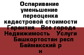 Оспаривание (уменьшение) переоценка кадастровой стоимости. Гарантия - Все города Недвижимость » Услуги   . Башкортостан респ.,Баймакский р-н